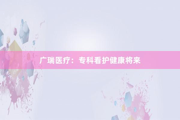 广瑞医疗:专科看护健康将来